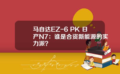 马自达EZ-6 PK 日产N7：谁是合资新能源的实力派？