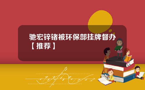 驰宏锌锗被环保部挂牌督办【推荐】