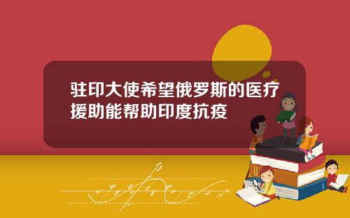 驻印大使希望俄罗斯的医疗援助能帮助印度抗疫