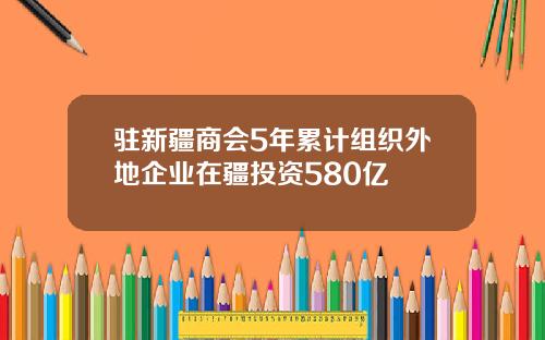 驻新疆商会5年累计组织外地企业在疆投资580亿
