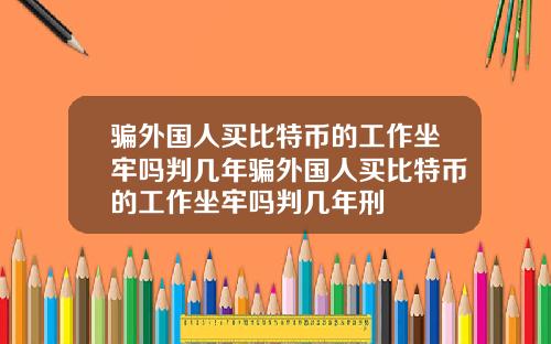 骗外国人买比特币的工作坐牢吗判几年骗外国人买比特币的工作坐牢吗判几年刑
