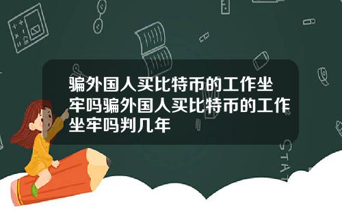 骗外国人买比特币的工作坐牢吗骗外国人买比特币的工作坐牢吗判几年