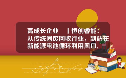 高成长企业㉕丨恒创睿能：从传统固废回收行业，到站在新能源电池循环利用风口.