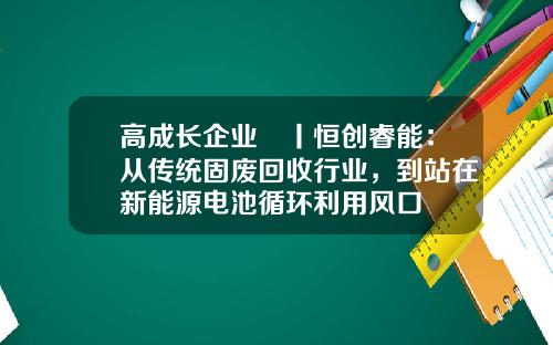 高成长企业㉕丨恒创睿能：从传统固废回收行业，到站在新能源电池循环利用风口