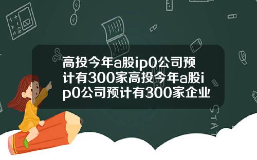 高投今年a股ip0公司预计有300家高投今年a股ip0公司预计有300家企业