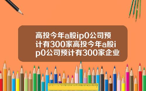 高投今年a股ip0公司预计有300家高投今年a股ip0公司预计有300家企业