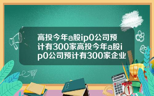 高投今年a股ip0公司预计有300家高投今年a股ip0公司预计有300家企业