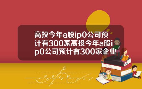 高投今年a股ip0公司预计有300家高投今年a股ip0公司预计有300家企业