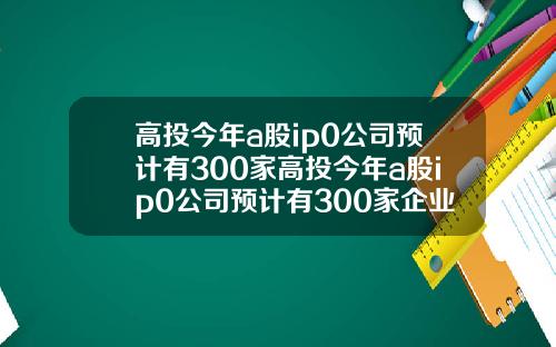 高投今年a股ip0公司预计有300家高投今年a股ip0公司预计有300家企业