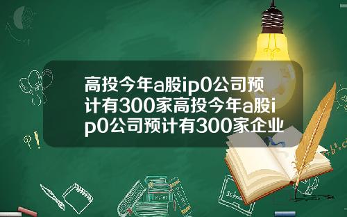 高投今年a股ip0公司预计有300家高投今年a股ip0公司预计有300家企业