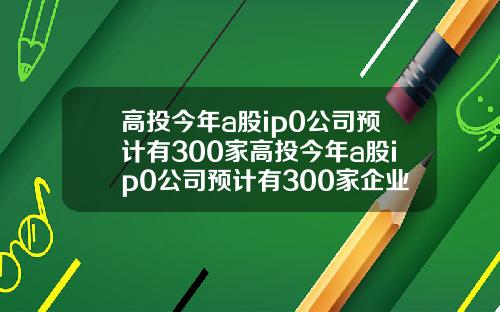 高投今年a股ip0公司预计有300家高投今年a股ip0公司预计有300家企业