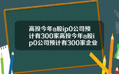 高投今年a股ip0公司预计有300家高投今年a股ip0公司预计有300家企业