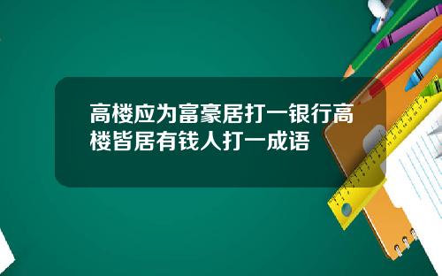 高楼应为富豪居打一银行高楼皆居有钱人打一成语
