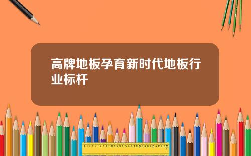 高牌地板孕育新时代地板行业标杆