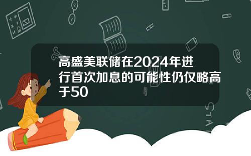 高盛美联储在2024年进行首次加息的可能性仍仅略高于50