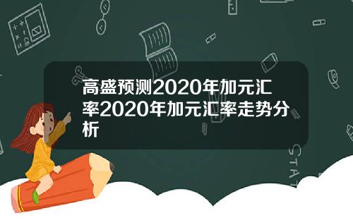高盛预测2020年加元汇率2020年加元汇率走势分析