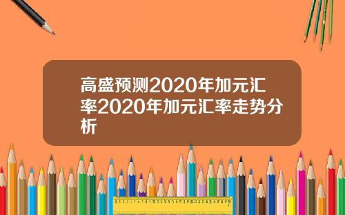 高盛预测2020年加元汇率2020年加元汇率走势分析