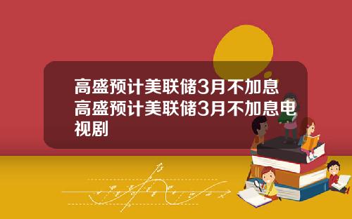 高盛预计美联储3月不加息高盛预计美联储3月不加息电视剧