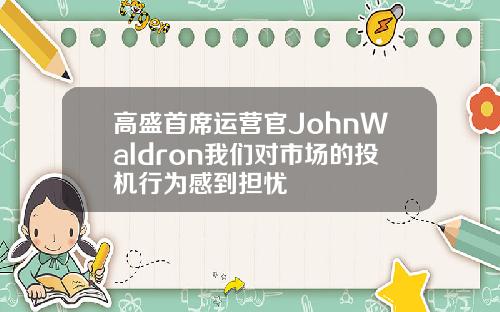 高盛首席运营官JohnWaldron我们对市场的投机行为感到担忧