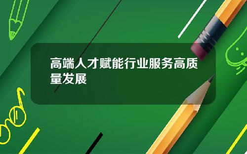 高端人才赋能行业服务高质量发展