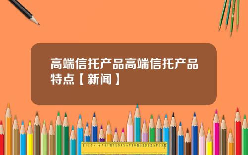高端信托产品高端信托产品特点【新闻】