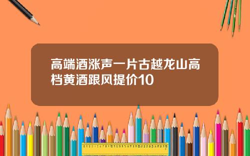 高端酒涨声一片古越龙山高档黄酒跟风提价10