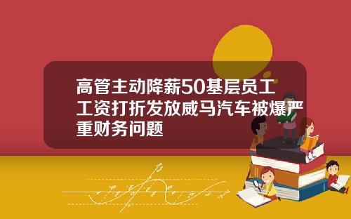 高管主动降薪50基层员工工资打折发放威马汽车被爆严重财务问题