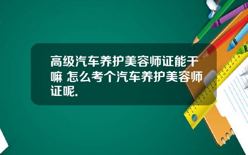 高级汽车养护美容师证能干嘛 怎么考个汽车养护美容师证呢.