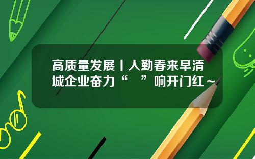高质量发展丨人勤春来早清城企业奋力“龘”响开门红～