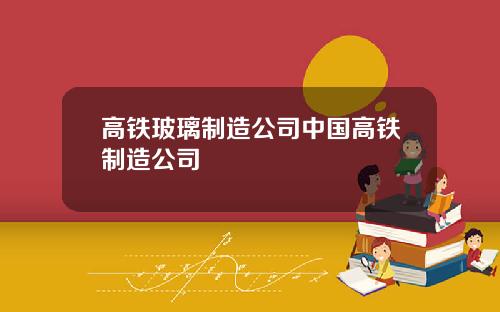 高铁玻璃制造公司中国高铁制造公司