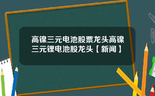 高镍三元电池股票龙头高镍三元锂电池股龙头【新闻】
