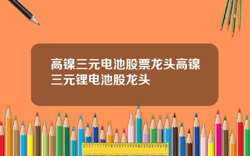 高镍三元电池股票龙头高镍三元锂电池股龙头