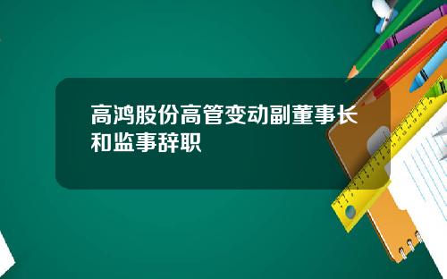 高鸿股份高管变动副董事长和监事辞职