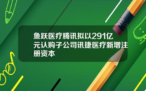 鱼跃医疗腾讯拟以291亿元认购子公司讯捷医疗新增注册资本