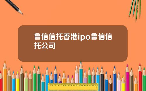 鲁信信托香港ipo鲁信信托公司