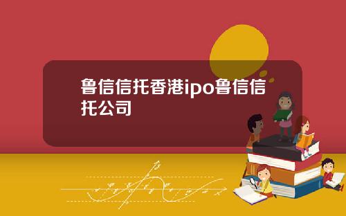 鲁信信托香港ipo鲁信信托公司