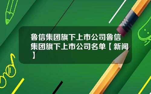 鲁信集团旗下上市公司鲁信集团旗下上市公司名单【新闻】