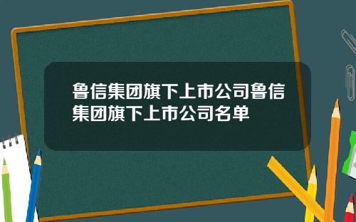 鲁信集团旗下上市公司鲁信集团旗下上市公司名单