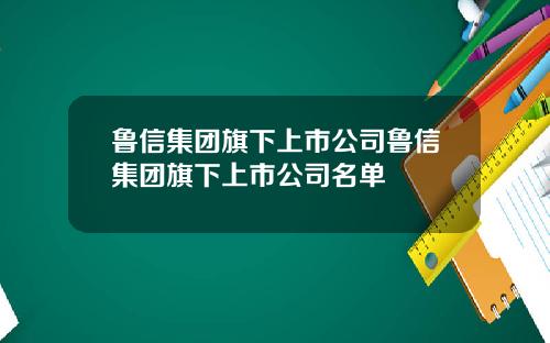 鲁信集团旗下上市公司鲁信集团旗下上市公司名单