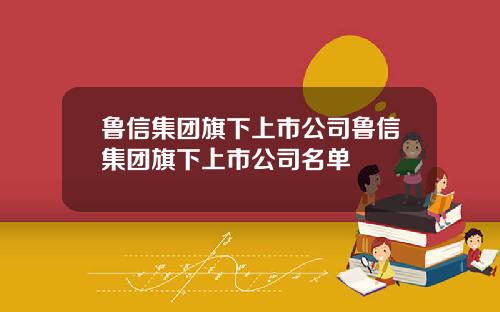 鲁信集团旗下上市公司鲁信集团旗下上市公司名单