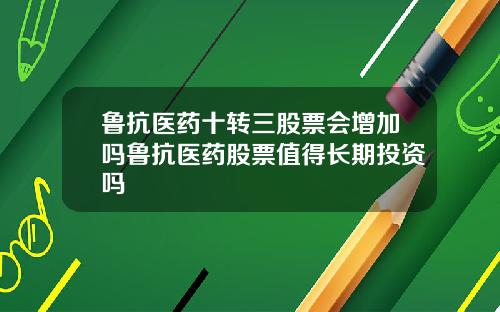 鲁抗医药十转三股票会增加吗鲁抗医药股票值得长期投资吗