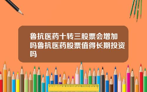 鲁抗医药十转三股票会增加吗鲁抗医药股票值得长期投资吗