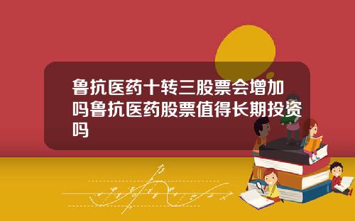 鲁抗医药十转三股票会增加吗鲁抗医药股票值得长期投资吗