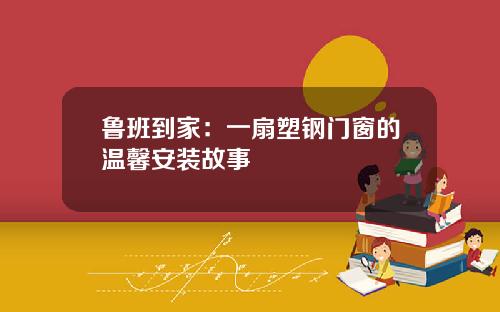 鲁班到家：一扇塑钢门窗的温馨安装故事
