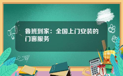 鲁班到家：全国上门安装的门窗服务