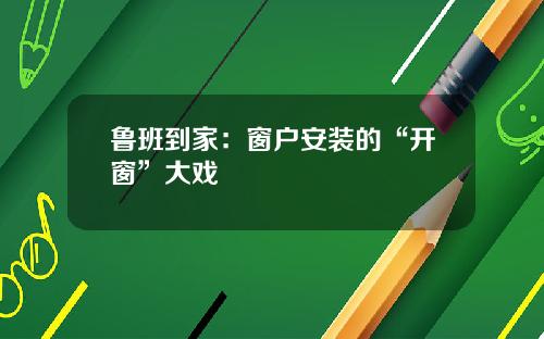 鲁班到家：窗户安装的“开窗”大戏