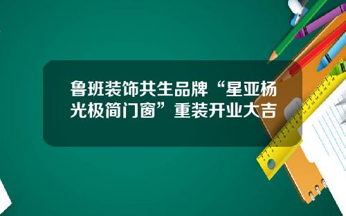 鲁班装饰共生品牌“星亚杨光极简门窗”重装开业大吉