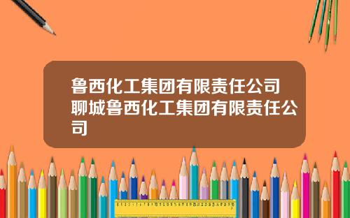 鲁西化工集团有限责任公司聊城鲁西化工集团有限责任公司