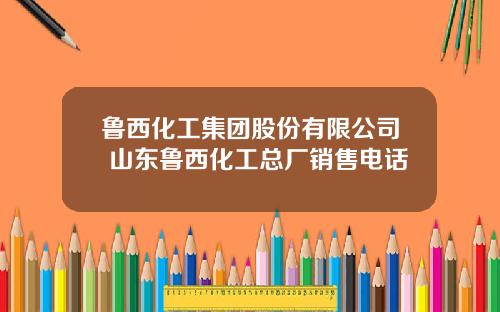 鲁西化工集团股份有限公司 山东鲁西化工总厂销售电话