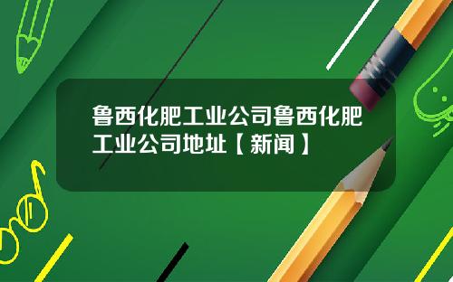 鲁西化肥工业公司鲁西化肥工业公司地址【新闻】